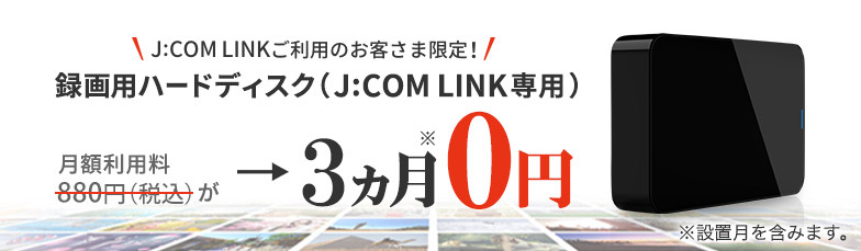 J:COM LINKご利用のお客様さま限定 録画用ハードディスク(J:COM LINK 専用) 月額利用料880円（税込）が→3ヵ月※0円 ※設置月を含みます。