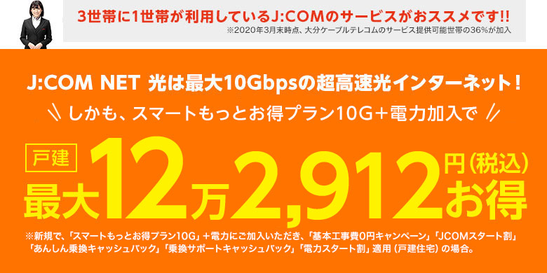 3世帯に1世帯が利用しているJ:COMのサービスがおススメです!!※2020年3月末時点、大分ケーブルテレコムのサービス提供可能世帯の36%が加入（J:COM NET 光は最大10Gbpsの超高速光インターネット!しかも、スマートもっとお得プラン10G＋タブレット 電力セット加入で⇒戸建最大16万3,832円還元 ※スマートもっとお得プラン10G＋タブレット 電力セット加入いただき、「基本工事費0円」「J:COMスタート割」「乗換サポートキャッシュバック」「あんしん乗換キャッシュバック」「電力セット割」「J:COMタブレット実質0円（Wi-Fi対応）」適用の場合）